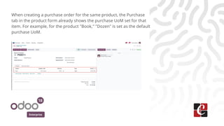 Enterprise
When creating a purchase order for the same product, the Purchase
tab in the product form already shows the purchase UoM set for that
item. For example, for the product "Book," "Dozen" is set as the default
purchase UoM.
 