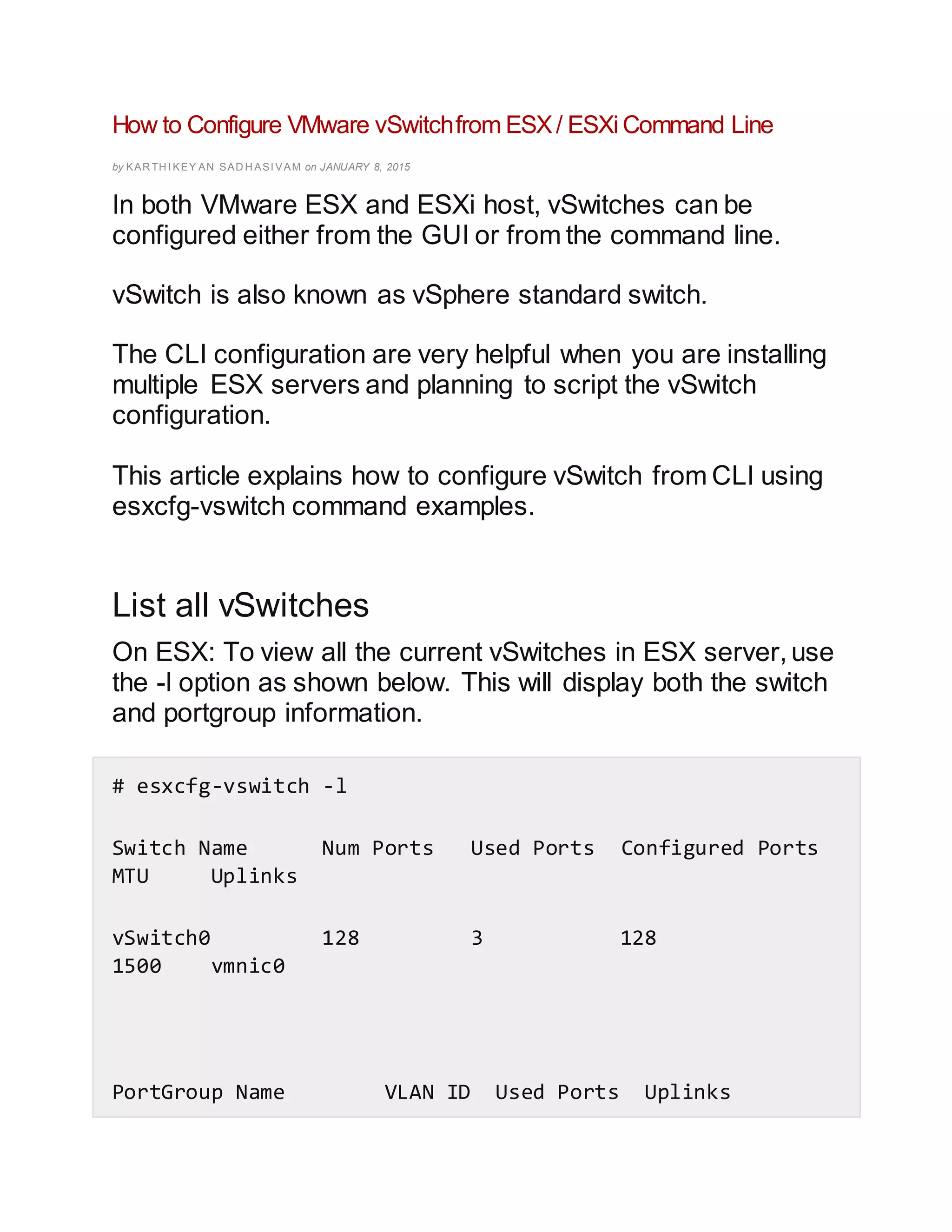How to Configure VMware vSwitchfrom ESX/ ESXi Command Line
by KAR TH I KEY AN SAD H ASI VAM on JANUARY 8, 2015
In both VMware ESX and ESXi host, vSwitches can be
configured either from the GUI or from the command line.
vSwitch is also known as vSphere standard switch.
The CLI configuration are very helpful when you are installing
multiple ESX servers and planning to script the vSwitch
configuration.
This article explains how to configure vSwitch from CLI using
esxcfg-vswitch command examples.
List all vSwitches
On ESX: To view all the current vSwitches in ESX server, use
the -l option as shown below. This will display both the switch
and portgroup information.
# esxcfg-vswitch -l
Switch Name Num Ports Used Ports Configured Ports
MTU Uplinks
vSwitch0 128 3 128
1500 vmnic0
PortGroup Name VLAN ID Used Ports Uplinks
 