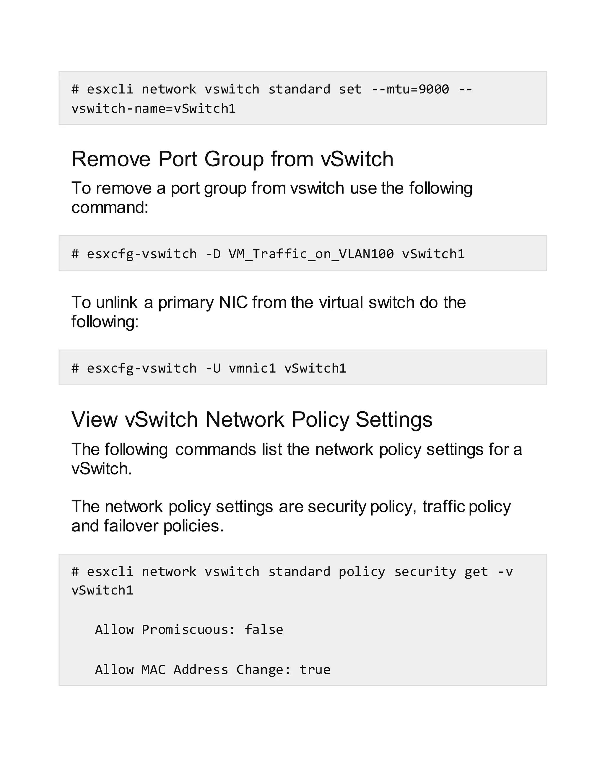 # esxcli network vswitch standard set --mtu=9000 --
vswitch-name=vSwitch1
Remove Port Group from vSwitch
To remove a port group from vswitch use the following
command:
# esxcfg-vswitch -D VM_Traffic_on_VLAN100 vSwitch1
To unlink a primary NIC from the virtual switch do the
following:
# esxcfg-vswitch -U vmnic1 vSwitch1
View vSwitch Network Policy Settings
The following commands list the network policy settings for a
vSwitch.
The network policy settings are security policy, traffic policy
and failover policies.
# esxcli network vswitch standard policy security get -v
vSwitch1
Allow Promiscuous: false
Allow MAC Address Change: true
 