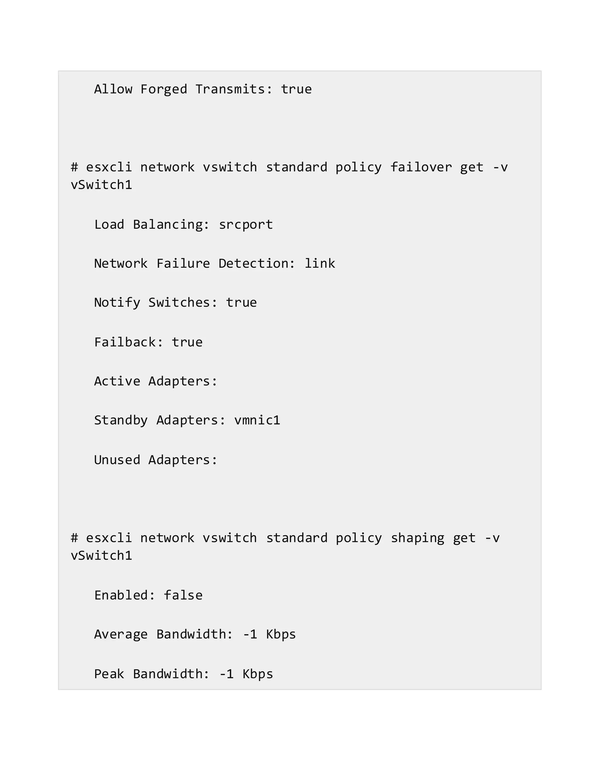 Allow Forged Transmits: true
# esxcli network vswitch standard policy failover get -v
vSwitch1
Load Balancing: srcport
Network Failure Detection: link
Notify Switches: true
Failback: true
Active Adapters:
Standby Adapters: vmnic1
Unused Adapters:
# esxcli network vswitch standard policy shaping get -v
vSwitch1
Enabled: false
Average Bandwidth: -1 Kbps
Peak Bandwidth: -1 Kbps
 