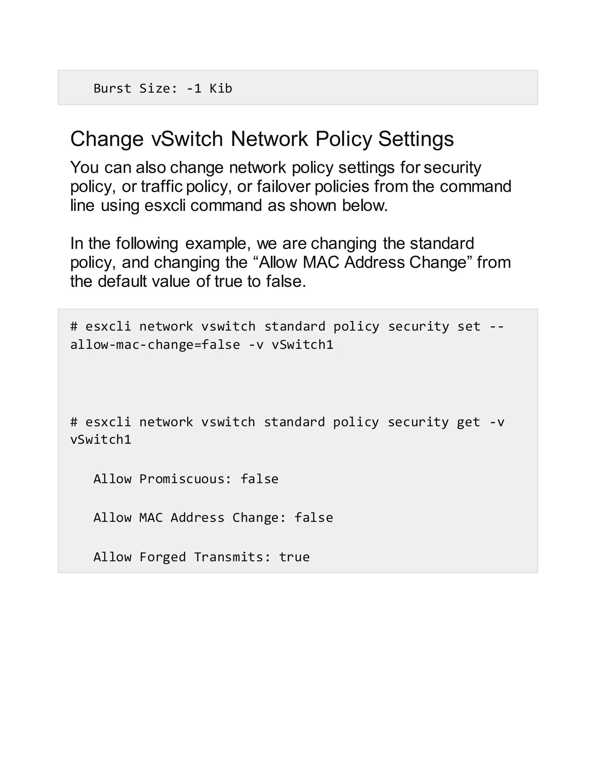 Burst Size: -1 Kib
Change vSwitch Network Policy Settings
You can also change network policy settings for security
policy, or traffic policy, or failover policies from the command
line using esxcli command as shown below.
In the following example, we are changing the standard
policy, and changing the “Allow MAC Address Change” from
the default value of true to false.
# esxcli network vswitch standard policy security set --
allow-mac-change=false -v vSwitch1
# esxcli network vswitch standard policy security get -v
vSwitch1
Allow Promiscuous: false
Allow MAC Address Change: false
Allow Forged Transmits: true
 