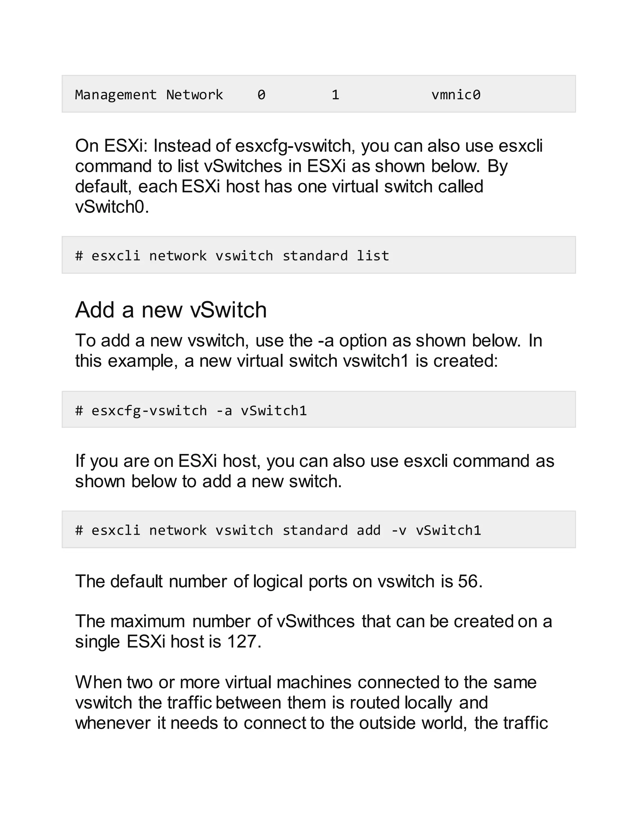 Management Network 0 1 vmnic0
On ESXi: Instead of esxcfg-vswitch, you can also use esxcli
command to list vSwitches in ESXi as shown below. By
default, each ESXi host has one virtual switch called
vSwitch0.
# esxcli network vswitch standard list
Add a new vSwitch
To add a new vswitch, use the -a option as shown below. In
this example, a new virtual switch vswitch1 is created:
# esxcfg-vswitch -a vSwitch1
If you are on ESXi host, you can also use esxcli command as
shown below to add a new switch.
# esxcli network vswitch standard add -v vSwitch1
The default number of logical ports on vswitch is 56.
The maximum number of vSwithces that can be created on a
single ESXi host is 127.
When two or more virtual machines connected to the same
vswitch the traffic between them is routed locally and
whenever it needs to connect to the outside world, the traffic
 