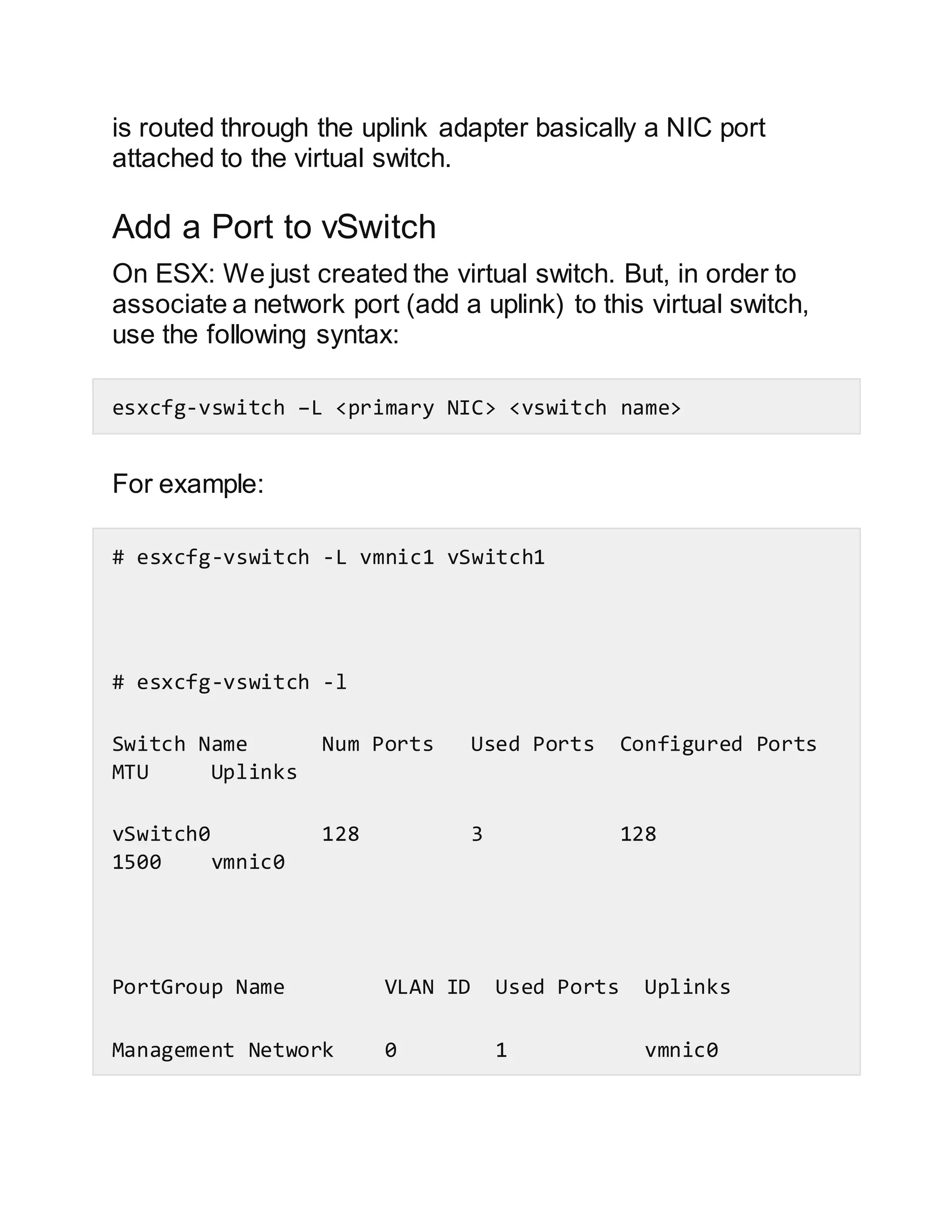 is routed through the uplink adapter basically a NIC port
attached to the virtual switch.
Add a Port to vSwitch
On ESX: We just created the virtual switch. But, in order to
associate a network port (add a uplink) to this virtual switch,
use the following syntax:
esxcfg-vswitch –L <primary NIC> <vswitch name>
For example:
# esxcfg-vswitch -L vmnic1 vSwitch1
# esxcfg-vswitch -l
Switch Name Num Ports Used Ports Configured Ports
MTU Uplinks
vSwitch0 128 3 128
1500 vmnic0
PortGroup Name VLAN ID Used Ports Uplinks
Management Network 0 1 vmnic0
 