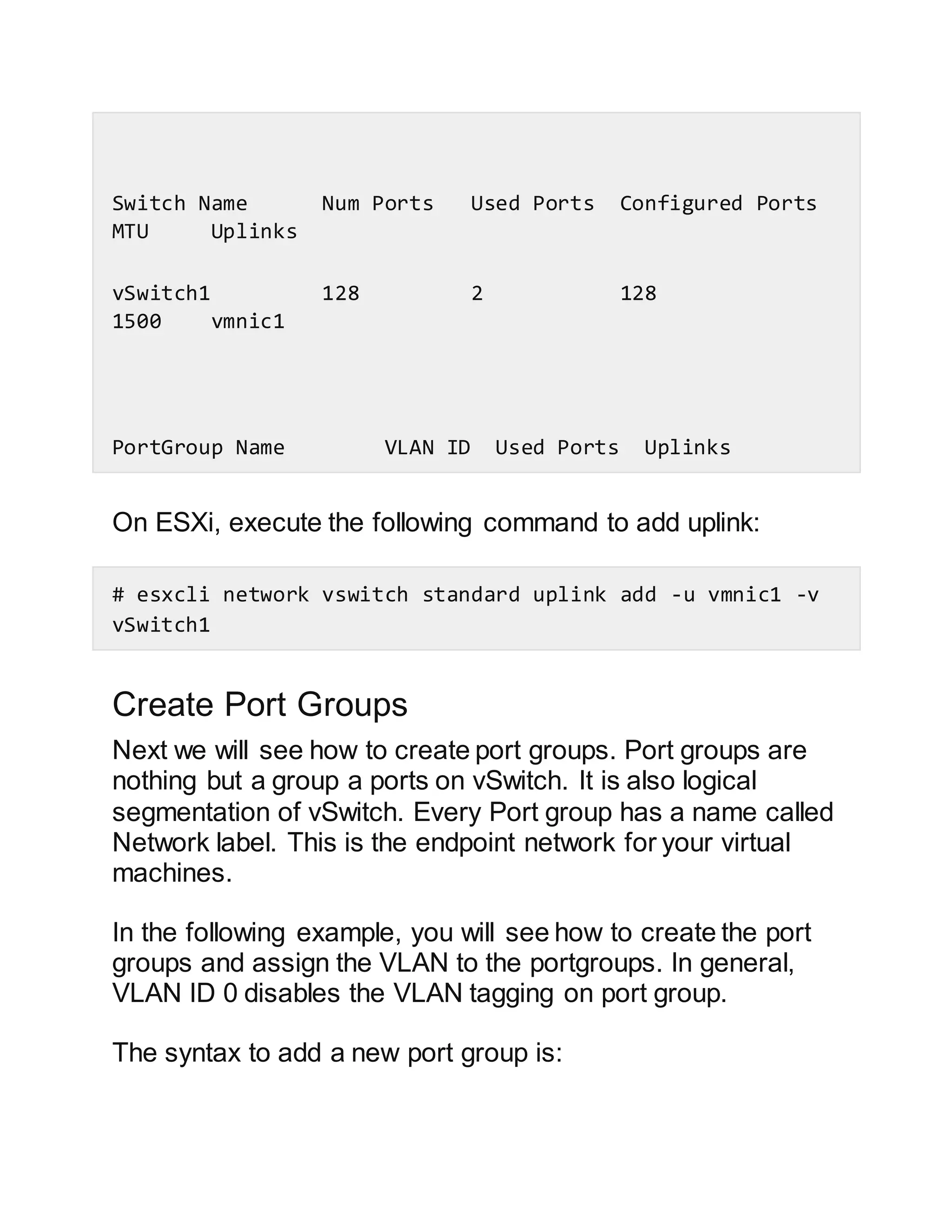 Switch Name Num Ports Used Ports Configured Ports
MTU Uplinks
vSwitch1 128 2 128
1500 vmnic1
PortGroup Name VLAN ID Used Ports Uplinks
On ESXi, execute the following command to add uplink:
# esxcli network vswitch standard uplink add -u vmnic1 -v
vSwitch1
Create Port Groups
Next we will see how to create port groups. Port groups are
nothing but a group a ports on vSwitch. It is also logical
segmentation of vSwitch. Every Port group has a name called
Network label. This is the endpoint network for your virtual
machines.
In the following example, you will see how to create the port
groups and assign the VLAN to the portgroups. In general,
VLAN ID 0 disables the VLAN tagging on port group.
The syntax to add a new port group is:
 