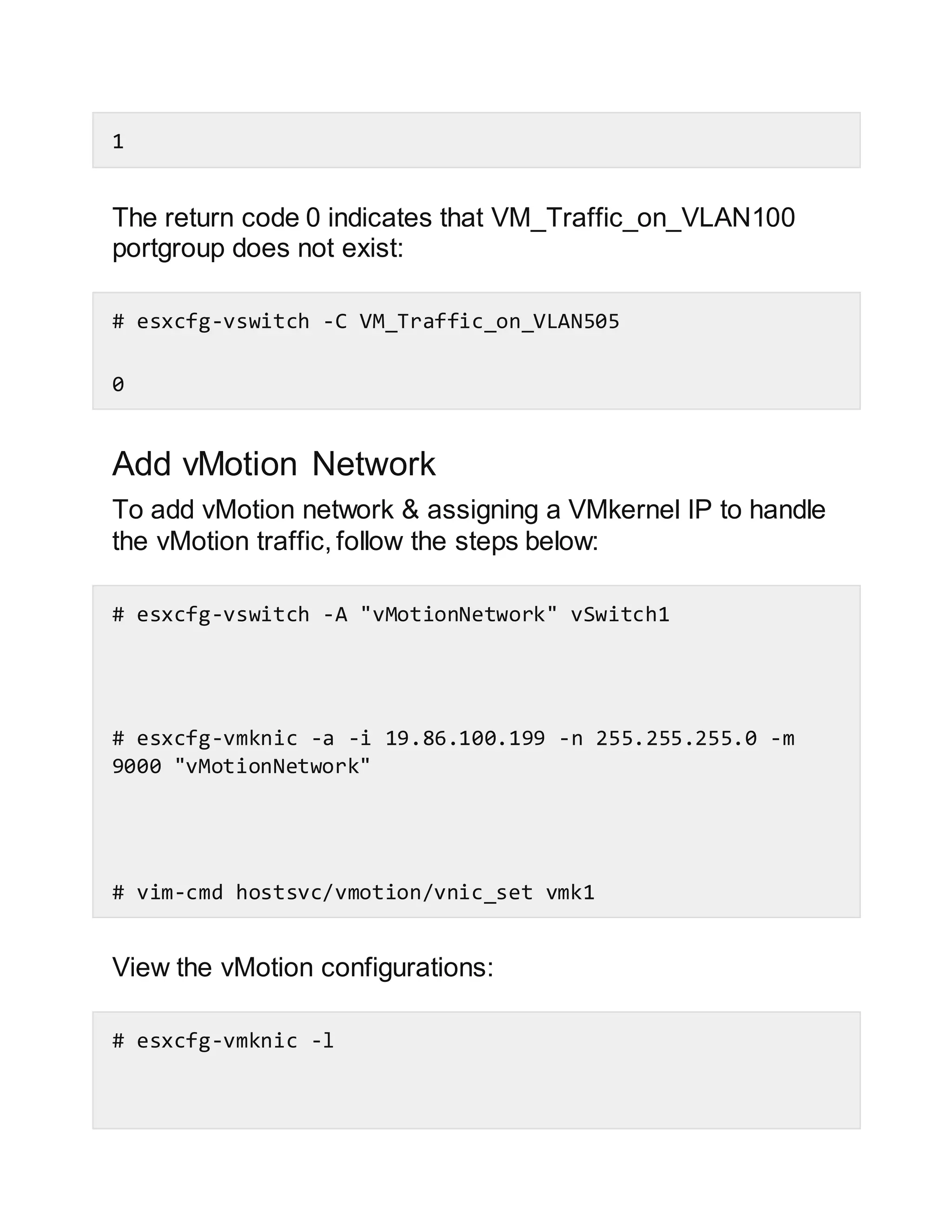 1
The return code 0 indicates that VM_Traffic_on_VLAN100
portgroup does not exist:
# esxcfg-vswitch -C VM_Traffic_on_VLAN505
0
Add vMotion Network
To add vMotion network & assigning a VMkernel IP to handle
the vMotion traffic, follow the steps below:
# esxcfg-vswitch -A "vMotionNetwork" vSwitch1
# esxcfg-vmknic -a -i 19.86.100.199 -n 255.255.255.0 -m
9000 "vMotionNetwork"
# vim-cmd hostsvc/vmotion/vnic_set vmk1
View the vMotion configurations:
# esxcfg-vmknic -l
 