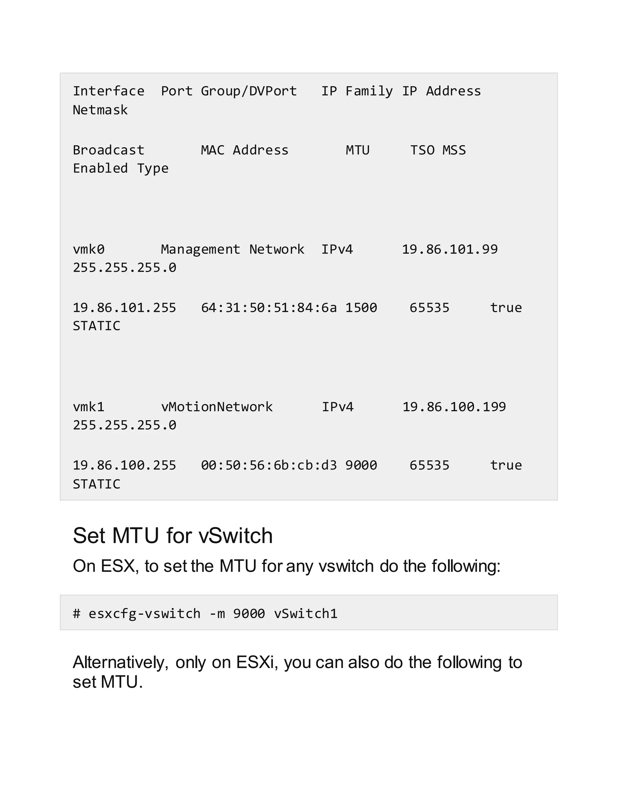Interface Port Group/DVPort IP Family IP Address
Netmask
Broadcast MAC Address MTU TSO MSS
Enabled Type
vmk0 Management Network IPv4 19.86.101.99
255.255.255.0
19.86.101.255 64:31:50:51:84:6a 1500 65535 true
STATIC
vmk1 vMotionNetwork IPv4 19.86.100.199
255.255.255.0
19.86.100.255 00:50:56:6b:cb:d3 9000 65535 true
STATIC
Set MTU for vSwitch
On ESX, to set the MTU for any vswitch do the following:
# esxcfg-vswitch -m 9000 vSwitch1
Alternatively, only on ESXi, you can also do the following to
set MTU.
 