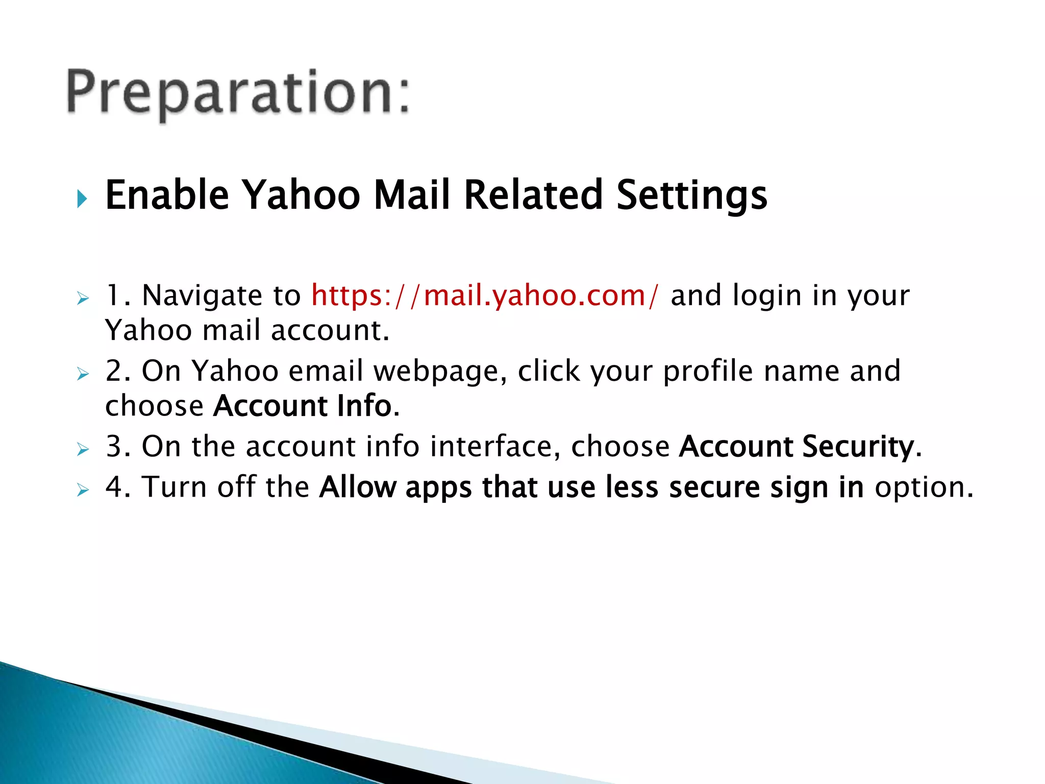  Enable Yahoo Mail Related Settings
1. Navigate to https://mail.yahoo.com/ and login in your
Yahoo mail account.
2. On Yahoo email webpage, click your profile name and
choose Account Info.
3. On the account info interface, choose Account Security.
4. Turn off the Allow apps that use less secure sign in option.