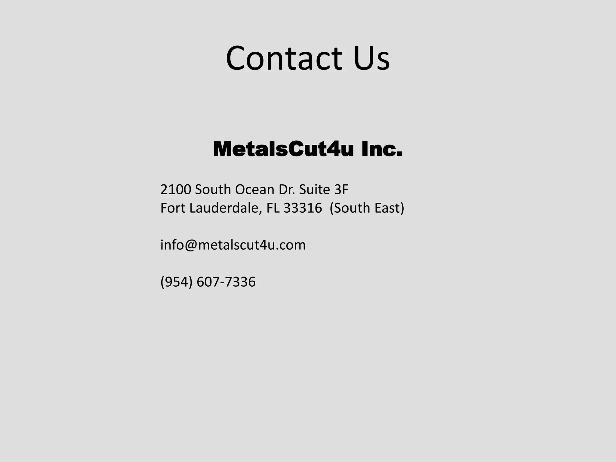 Contact Us
MetalsCut4u Inc.
2100 South Ocean Dr. Suite 3F
Fort Lauderdale, FL 33316 (South East)
info@metalscut4u.com
(954) 607-7336
 
