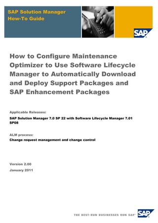 SAP Solution Manager
How-To Guide
How to Configure Maintenance
Optimizer to Use Software Lifecycle
Manager to Automatically Download
and Deploy Support Packages and
SAP Enhancement Packages
Applicable Releases:
SAP Solution Manager 7.0 SP 22 with Software Lifecycle Manager 7.01
SP08
ALM process:
Change request management and change control
Version 2.00
January 2011
 