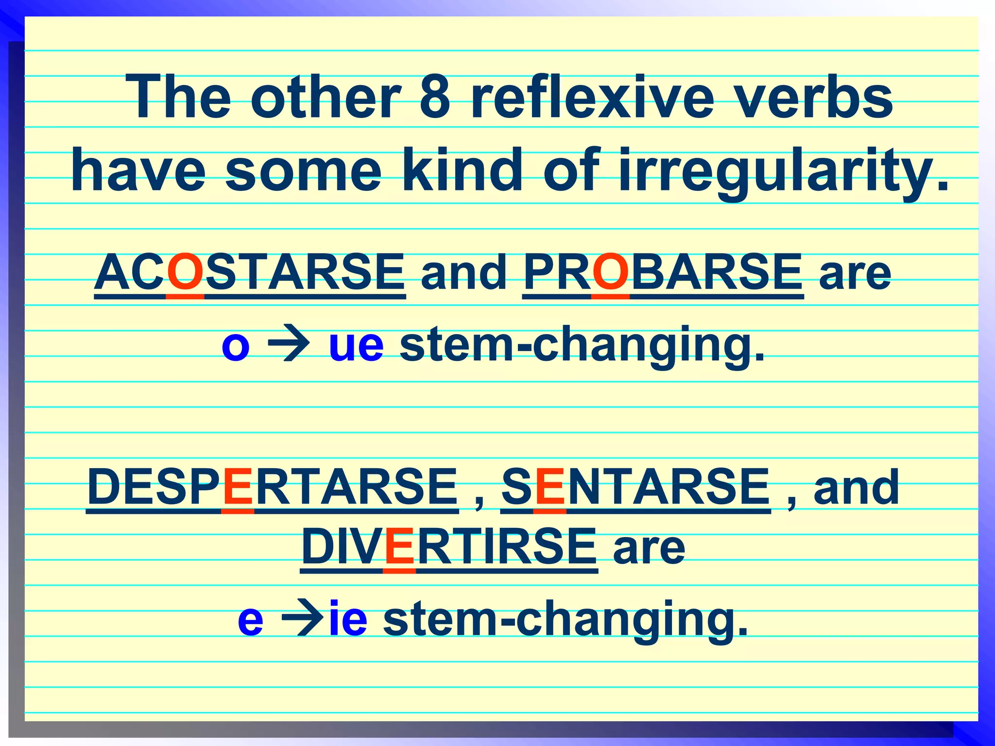 The other 8 reflexive verbs have some kind of irregularity.ACOSTARSE and PROBARSE are o ue stem-changing. DESPERTARSE , SENTARSE , and DIVERTIRSE are e ie stem-changing.