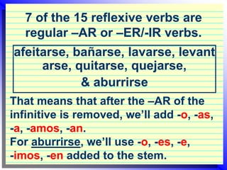 7 of the 15 reflexive verbs are regular –AR or –ER/-IR verbs. afeitarse, bañarse, lavarse, levantarse, quitarse, quejarse,  & aburrirse That means that after the –AR of the infinitive is removed, we’ll add -o, -as, -a, -amos, -an.  For aburrirse, we’ll use -o, -es, -e,  -imos, -en added to the stem. 