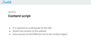 Content script
● It is injected on a tab based on the URL
● Shares the context of the website
● Have access to the DOM, but not to the window object
 