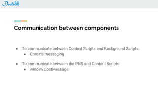 Communication between components
● To communicate between Content Scripts and Background Scripts:
● Chrome messaging
● To communicate between the PMS and Content Scripts:
● window.postMessage
 