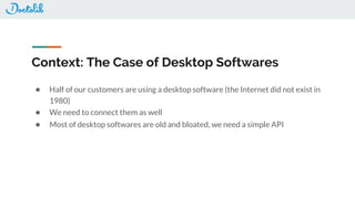 Context: The Case of Desktop Softwares
● Half of our customers are using a desktop software (the Internet did not exist in
1980)
● We need to connect them as well
● Most of desktop softwares are old and bloated, we need a simple API
 