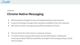 Chrome Native Messaging
● API provided by Google Chrome and implemented by most browsers
● A way to exchange messages with a program installed on the user computer
● API similar to other message passing APIs provided by Chrome
● Chrome starts the native host on a separate process
● It communicates using standard input and standard output, sending and
receiving serialized JSON preceded by the length of the message (using a 32-bit
native integer)
 