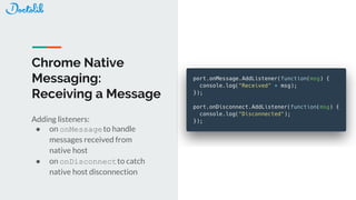 Chrome Native
Messaging:
Receiving a Message
Adding listeners:
● on onMessageto handle
messages received from
native host
● on onDisconnectto catch
native host disconnection
 