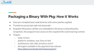 Packaging a Binary With Pkg: How it Works
● Uses pre-compiled base node binaries with some patches applied
● Transforms javascript code into bytecode
● Snapshot filesystem: all files are embedded in the binary and prefixed by
/snapshot/, the program have access to the snapshot file system during runtime
● Targets:
○ node version
○ platform: windows, mac, linux or bsd
○ architecture: x64, x86, armv6 or armv7
○ all targets available in the pkg-fetch last release:
https://github.com/zeit/pkg-fetch/releases/tag/v2.5
 