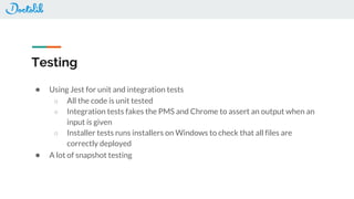 Testing
● Using Jest for unit and integration tests
○ All the code is unit tested
○ Integration tests fakes the PMS and Chrome to assert an output when an
input is given
○ Installer tests runs installers on Windows to check that all files are
correctly deployed
● A lot of snapshot testing
 