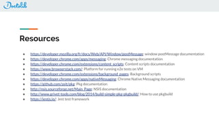 Resources
● https://developer.mozilla.org/fr/docs/Web/API/Window/postMessage: window postMessage documentation
● https://developer.chrome.com/apps/messaging: Chrome messaging documentation
● https://developer.chrome.com/extensions/content_scripts: Content scripts documentation
● https://www.browserstack.com/: Platform for running e2e tests on VM
● https://developer.chrome.com/extensions/background_pages: Background scripts
● https://developer.chrome.com/apps/nativeMessaging: Chrome Native Messaging documentation
● https://github.com/zeit/pkg: Pkg documentation
● http://nsis.sourceforge.net/Main_Page: NSIS documentation
● http://www.grivet-tools.com/blog/2014/build-simple-pkg-pkgbuild/: How to use pkgbuild
● https://jestjs.io/: Jest test framework
 