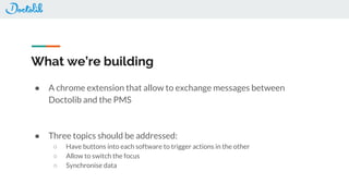 What we’re building
● A chrome extension that allow to exchange messages between
Doctolib and the PMS
● Three topics should be addressed:
○ Have buttons into each software to trigger actions in the other
○ Allow to switch the focus
○ Synchronise data
 