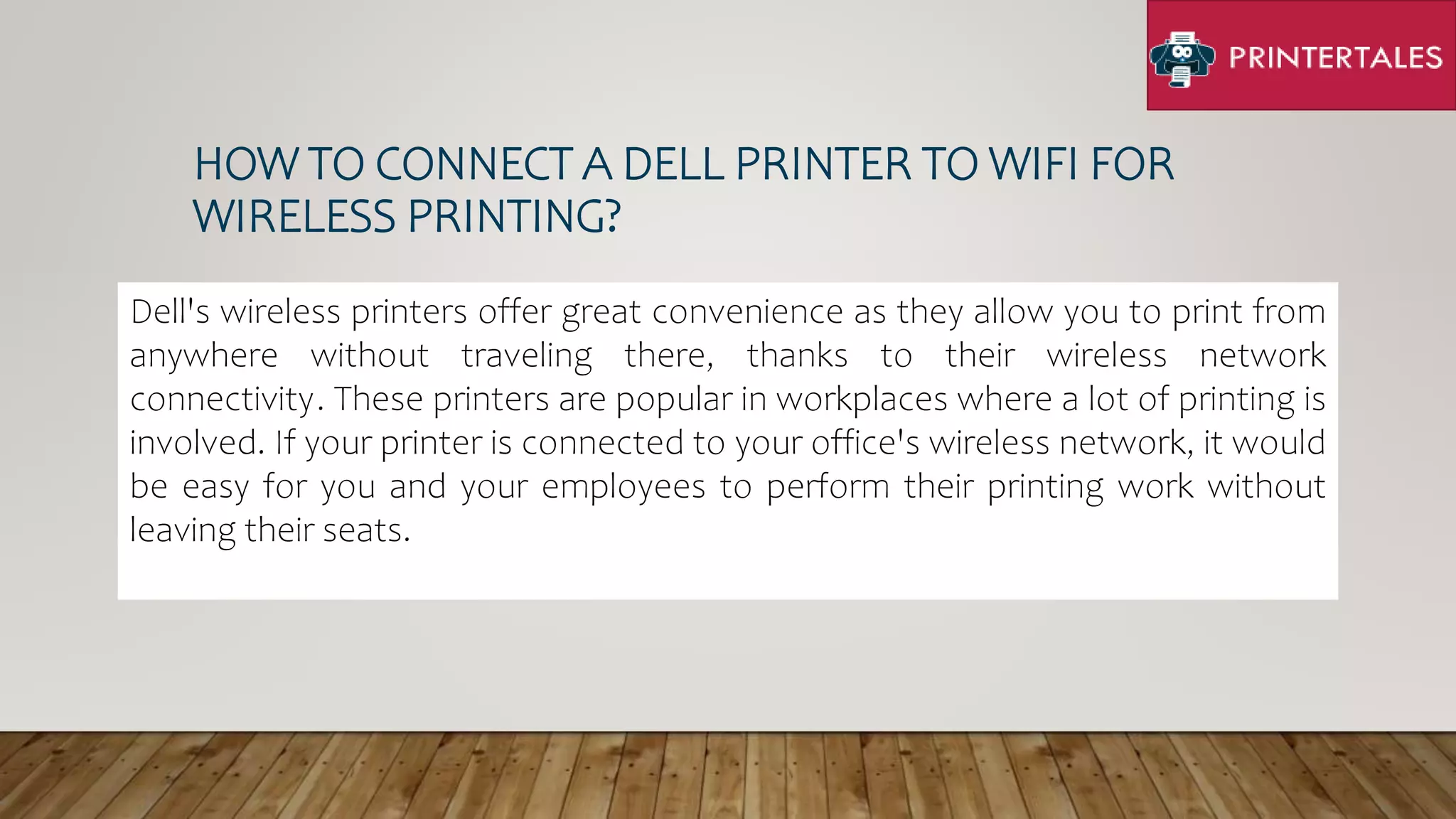 HOW TO CONNECT A DELL PRINTER TO WIFI FOR
WIRELESS PRINTING?
Dell's wireless printers offer great convenience as they allow you to print from
anywhere without traveling there, thanks to their wireless network
connectivity. These printers are popular in workplaces where a lot of printing is
involved. If your printer is connected to your office's wireless network, it would
be easy for you and your employees to perform their printing work without
leaving their seats.
 