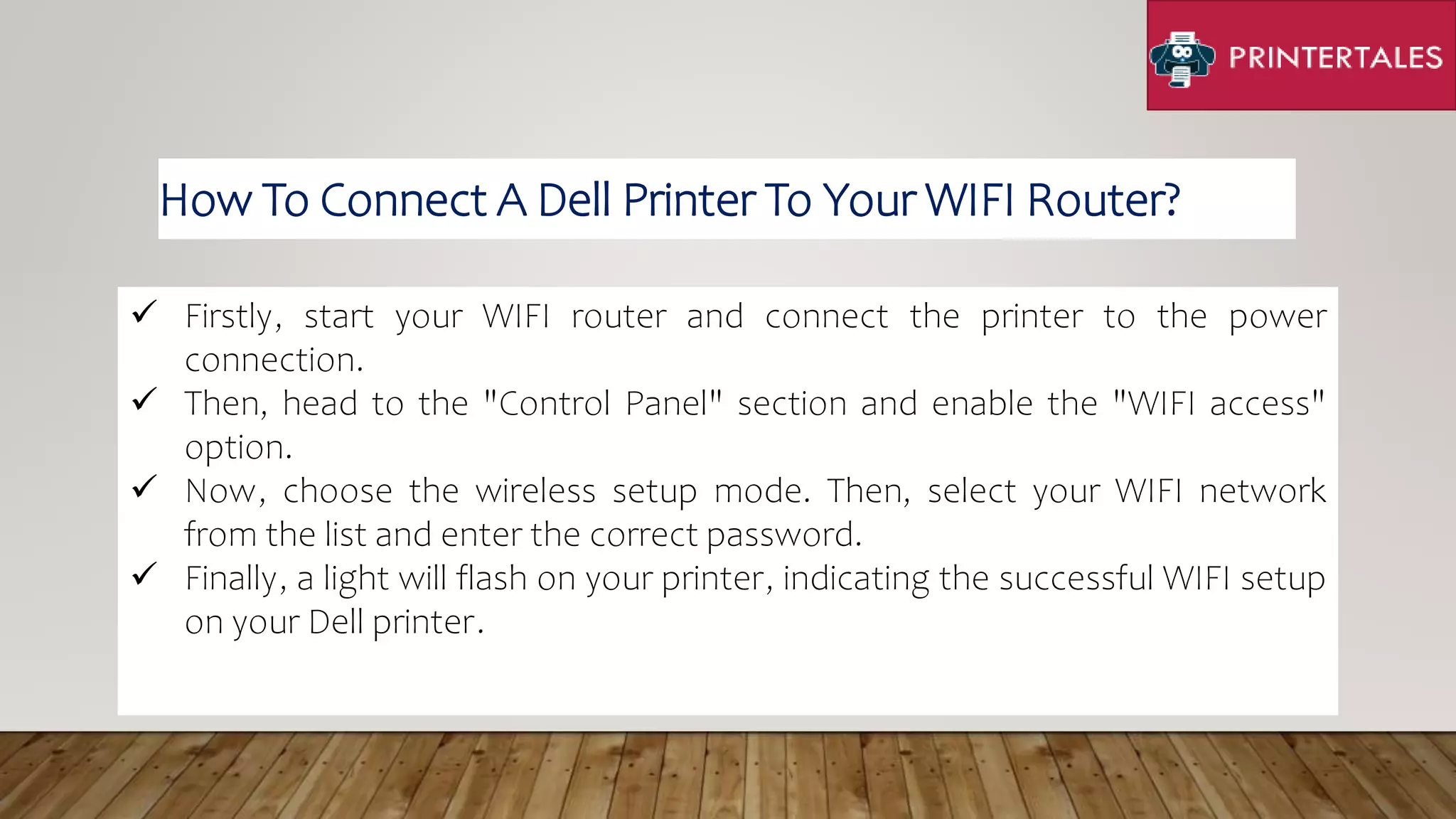  Firstly, start your WIFI router and connect the printer to the power
connection.
 Then, head to the "Control Panel" section and enable the "WIFI access"
option.
 Now, choose the wireless setup mode. Then, select your WIFI network
from the list and enter the correct password.
 Finally, a light will flash on your printer, indicating the successful WIFI setup
on your Dell printer.
How To Connect A Dell Printer To Your WIFI Router?
 