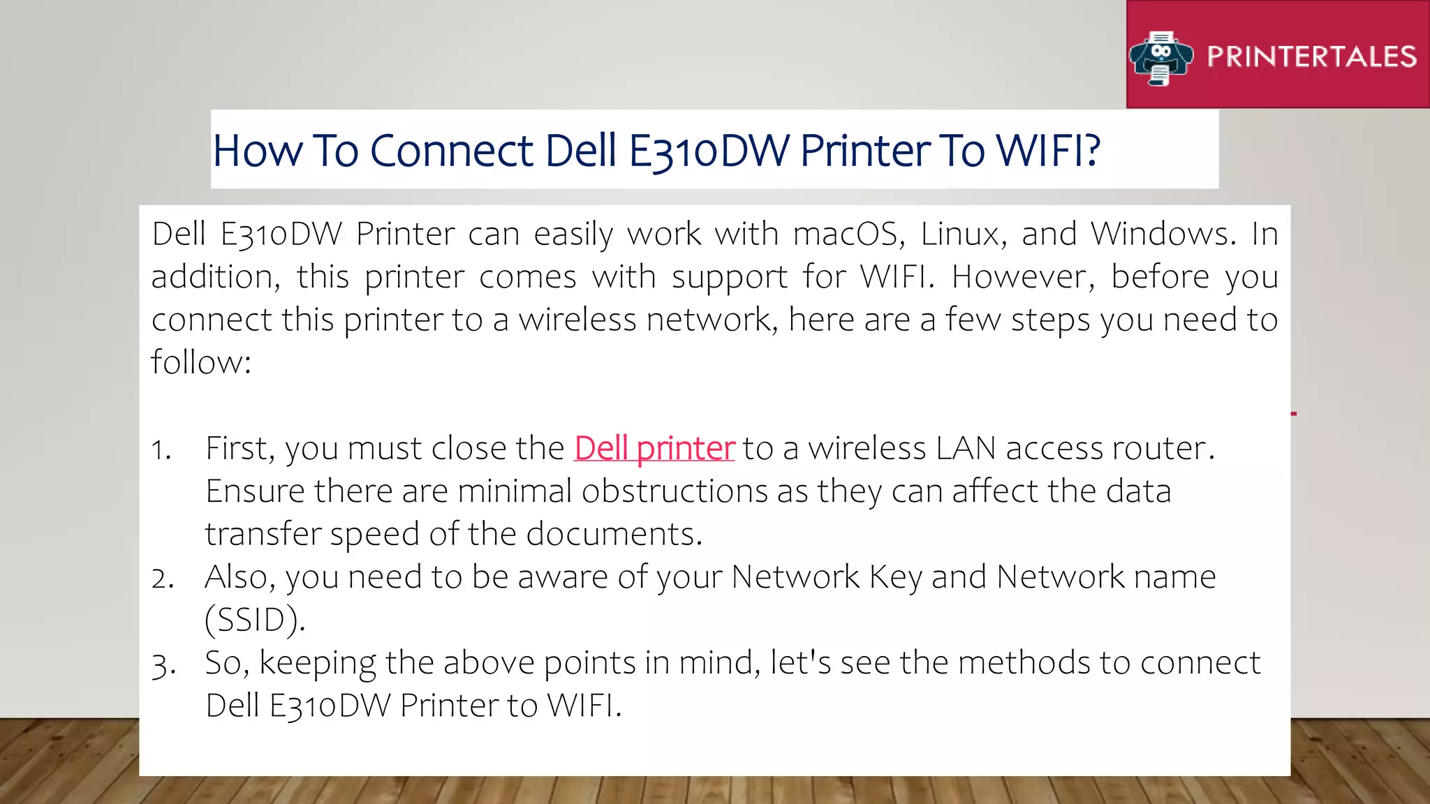Dell E310DW Printer can easily work with macOS, Linux, and Windows. In
addition, this printer comes with support for WIFI. However, before you
connect this printer to a wireless network, here are a few steps you need to
follow:
1. First, you must close the Dell printer to a wireless LAN access router.
Ensure there are minimal obstructions as they can affect the data
transfer speed of the documents.
2. Also, you need to be aware of your Network Key and Network name
(SSID).
3. So, keeping the above points in mind, let's see the methods to connect
Dell E310DW Printer to WIFI.
How To Connect Dell E310DW Printer To WIFI?
 