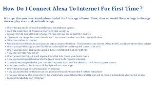 How Do I Connect Alexa To Internet For First Time?
When the app would be downloaded to your smartphone, open it.
Enter the credentials of Amazon account and click on sign in
You will then be provided a list. Choose the name of your device and then click Ok
If you want to change the name then click on “ I am someone else “ and then proceed further
Click now on the start button
Amazon will now ask you to access your contacts and notifications. This is necessary to Connect Alexa to WiFi, so choose either Allow or later
When you open the app, you will find three horizontal lines on the top left corner, click on it.
When you click on it, a list will be opened then. From that list click on “settings”
Now, click on “Add new device”
When you will do that, a list will appear. From that list choose your device name
Now, you have to plug the device to the power source after proper unboxing.
It is really very easy to do that, just connect the power adapter of the device to the Echo and power source.
Now, press and hold the action until the light will turn to orange
When the device will be turned on click on continue
Now, you have to follow the instructions given on the screen to connect it to the smartphone
Once your device will be connected to the smartphone you will be notified and the app will be moved automatically to the next screen
To move forward click on “continue”
We hope that you have already downloaded the Alexa app till now. If not, then we would like you to go to the app
store or play store to download the app.
 