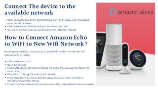 Connect The device to the
available network
When you will follow all the steps that have been given below, a list of available
networks will be shown
Click on the name of the network you want to connect with
You will be notified once you will be connected to the wifi network
How to Connect Amazon Echo
to WiFi to New Wifi Network?
Click on the menu icon
Open the settings
Click on the device settings and choose the device that you want to change the
network for
Now, click on change followed by wifi network
It will depend on your device that the app will now ask you to connect via
smartphone’s wireless setting’
Follow the screen instructions now and you will be connected with the new wireless
We are going to tell you How you can connect the Echo device to the new wifi
network. Are you ready?
 