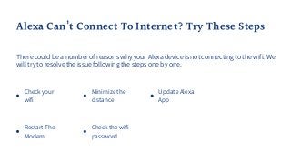 Check your
wifi
Restart The
Modem
Alexa Can’t Connect To Internet? Try These Steps
There could be a number of reasons why your Alexa device is not connecting to the wifi. We
will try to resolve the issue following the steps one by one.
Minimize the
distance
Check the wifi
password
Update Alexa
App
 