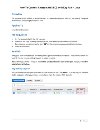 How To Connect Amazon AWS EC2 with Key Pair – Linux
1 | P a g e
Overview
The purpose of this guide is to assist the users to connect the Amazon AWS EC2 Instance(s). This guide
demonstrate connecting from a Linux host.
Applies To
Linux Server (Instance)
Pre-requisites
 Key Pair associated with the EC2 Instance
 Download and copy PEM Key to the Linux Box, from where you would like to connect
 Open inbound connection rule for port “22” on the security group associated to the instance
 Public IP association
Key Pair
A key pair is an encrypted RSA Private Key that’s generated and associated to a new instance when you
build it. You can choose existing key pair or create new one.
Note: When you create a new pair ensure that you download the copy of key pair, else you will not be
able to login to the box.
Key Name / Key Pair
You can identify the key pair associated to each instance in the “Key Name”. It is the key pair filename
that is associated when you create a new instance from the Amazon AWS Console.
 