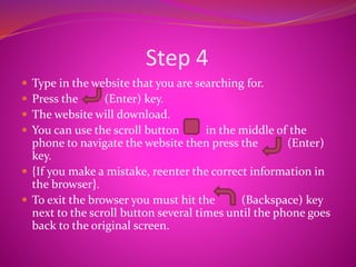 Step 4
 Type in the website that you are searching for.
 Press the (Enter) key.
 The website will download.
 You can use the scroll button in the middle of the
phone to navigate the website then press the (Enter)
key.
 {If you make a mistake, reenter the correct information in
the browser}.
 To exit the browser you must hit the (Backspace) key
next to the scroll button several times until the phone goes
back to the original screen.
 
