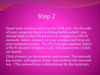 Step 2
Insert your wireless card into the USB port. On the side
of your computer there’s a sliding button which you
should slide to the ON position to connect to a Wi-Fi
network. Select connect on your wireless card icon on
your computer screen. The Wi-Fi screen appears. Select
a Wi-Fi location (Airport, Café, Hot Zone or etc.) Click
on Search.
Click connect on the wireless card screen. The network
key screen will appear. Enter and confirm the network
key. (The network key is determined by the location).
 