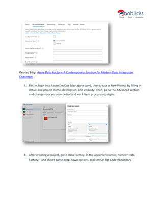 Related blog: Azure Data Factory: A Contemporary Solution for Modern Data Integration
Challenges
3. Firstly, login into Azure DevOps (dev.azure.com), then create a New Project by filling in
details like project name, description, and visibility. Then, go to the Advanced section
and change your version control and work item process into Agile.
4. After creating a project, go to Data Factory. In the upper left corner, named “Data
Factory,” and shows some drop-down options, click on Set Up Code Repository.
 
