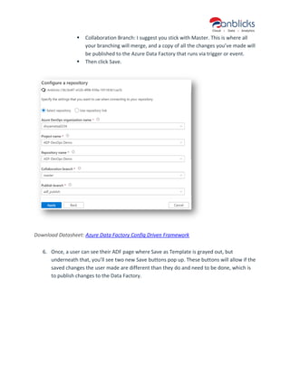 ▪ Collaboration Branch: I suggest you stick with Master. This is where all
your branching will merge, and a copy of all the changes you’ve made will
be published to the Azure Data Factory that runs via trigger or event.
▪ Then click Save.
Download Datasheet: Azure Data Factory Config Driven Framework
6. Once, a user can see their ADF page where Save as Template is grayed out, but
underneath that, you’ll see two new Save buttons pop up. These buttons will allow if the
saved changes the user made are different than they do and need to be done, which is
to publish changes to the Data Factory.
 