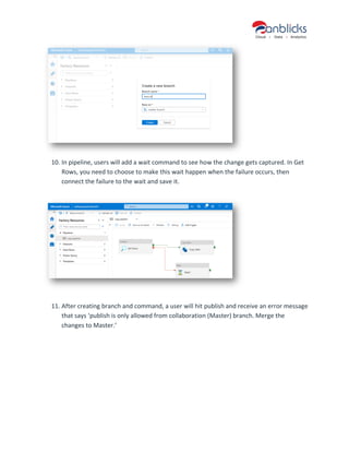 10. In pipeline, users will add a wait command to see how the change gets captured. In Get
Rows, you need to choose to make this wait happen when the failure occurs, then
connect the failure to the wait and save it.
11. After creating branch and command, a user will hit publish and receive an error message
that says ‘publish is only allowed from collaboration (Master) branch. Merge the
changes to Master.’
 