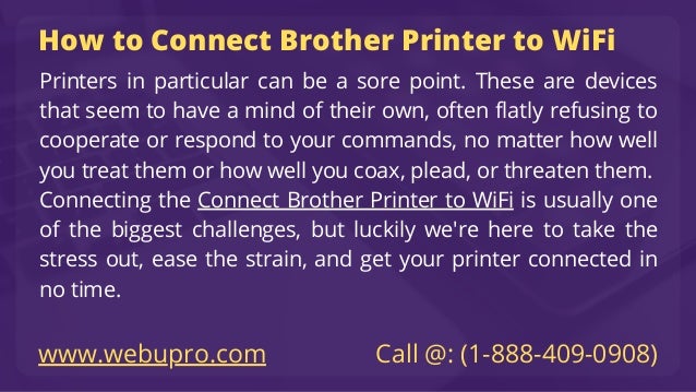 How to Connect Brother Printer to WiFi
Printers in particular can be a sore point. These are devices
that seem to have a mind of their own, often flatly refusing to
cooperate or respond to your commands, no matter how well
you treat them or how well you coax, plead, or threaten them.
Connecting the Connect Brother Printer to WiFi is usually one
of the biggest challenges, but luckily we're here to take the
stress out, ease the strain, and get your printer connected in
no time.
www.webupro.com Call @: (1-888-409-0908)
 