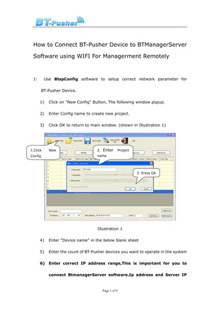 How to Connect BT-Pusher Device to BTManagerServer

 Software using WIFI For Managerment Remotely



 1:       Use BtspConfig software to setup correct network parameter for

      BT-Pusher Device.

      1)    Click on "New Config" Button, The following window popup.

      2)    Enter Config name to create new project.

      3)    Click OK to return to main window. (shown in Illustration 1)




1.Click     New                     2. Enter     Project
Config                              name




                                                           3. Press OK




                                    Illustration 1

      4)    Enter “Device name” in the below blank sheet

      5)    Enter the count of BT-Pusher devices you want to operate in the system

      6)    Enter correct IP address range,This is important for you to

            connect BtmanagerServer software.Ip address and Server IP



                                       Page 1 of 9
 