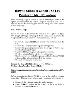 How to Connect Canon TS3120
Printer to My HP Laptop?
There are many ways to connect a Cannon TS3120 printer to an HP
laptop. You can connect the devices using a USB cable or over a Wi-Fi
network. Follow the methods given below to easily connect the printer
to your HP laptop.
Basic Printer Setup:
Before you move on to connect the printer to your laptop, see if you
have completed the printer setup. If it is a brand new printer and the
setup is notdoneyet, these are the steps you should perform.
 Remove the Canon TS3120 printer and other materials from the
box.
 Removethe orangeprotective tape from the printer.
 Remove the packaging material and the orange protective tape
from the fineink cartridges.
 Install the FINE cartridges into the printer correctly.
 Now load a stack of paper into the paper inputtray.
 Finally, connect one end of the power cord to the Canon TS3120
printer and the other end to an electrical socket.
 The basic printer setup is complete.
Connect the Canon TS3120 printer to your HP laptop:
Method 1: Easy Wireless Connect Mode
https://support.usa.canon.com/kb/index?page=content&id=ART1
68194
Before connecting the Canon TS3120 printer to the wireless network,
connect the HP laptop to an available router connected to the network.
 Now check the printer is plugged in and turned on.
 Press the Power button on the printer; if the green light is
flashing, pressthe Stopbutton.
 