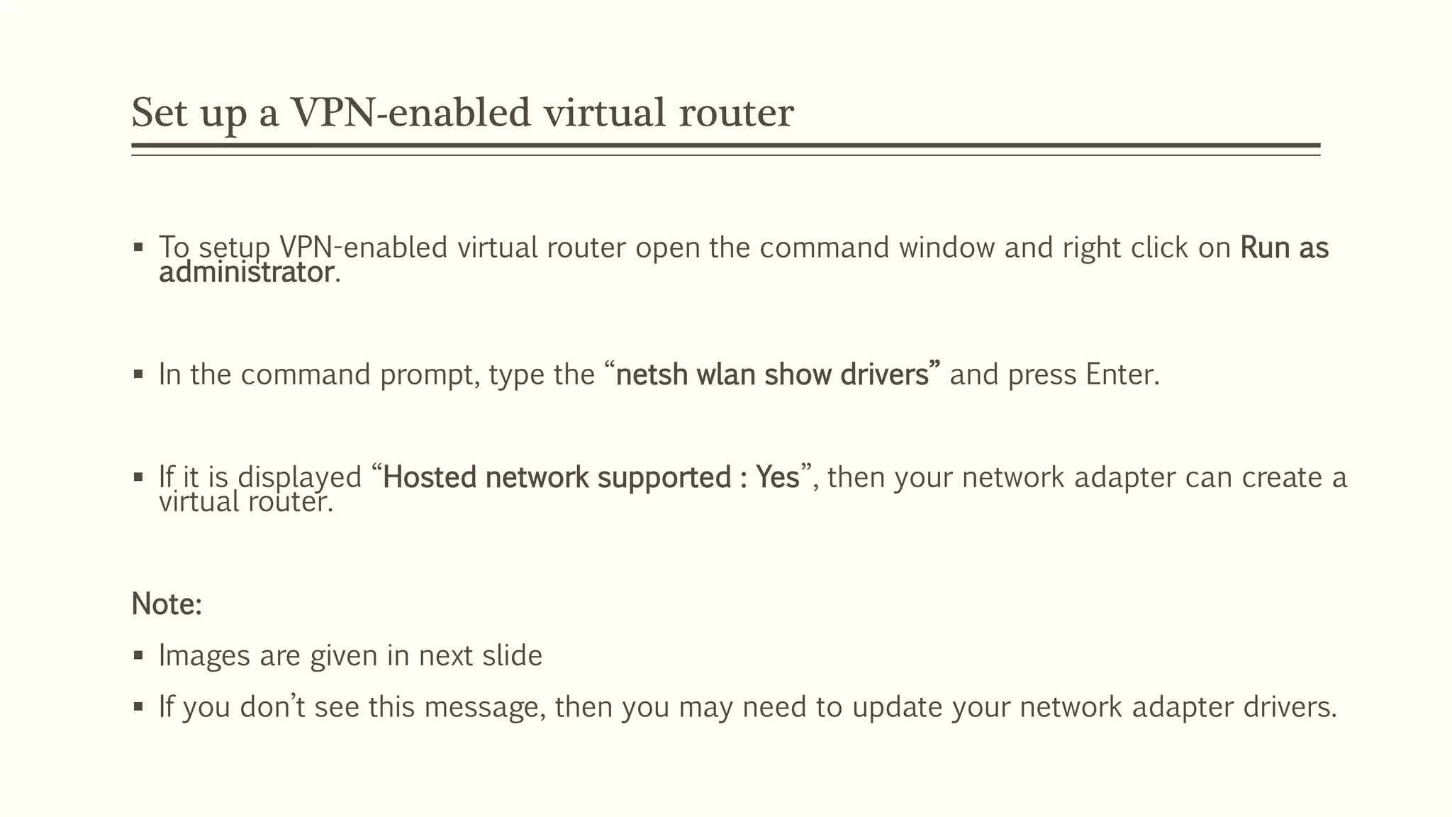 Set up a VPN-enabled virtual router
 To setup VPN-enabled virtual router open the command window and right click on Run as
administrator.
 In the command prompt, type the “netsh wlan show drivers” and press Enter.
 If it is displayed “Hosted network supported : Yes”, then your network adapter can create a
virtual router.
Note:
 Images are given in next slide
 If you don’t see this message, then you may need to update your network adapter drivers.
 
