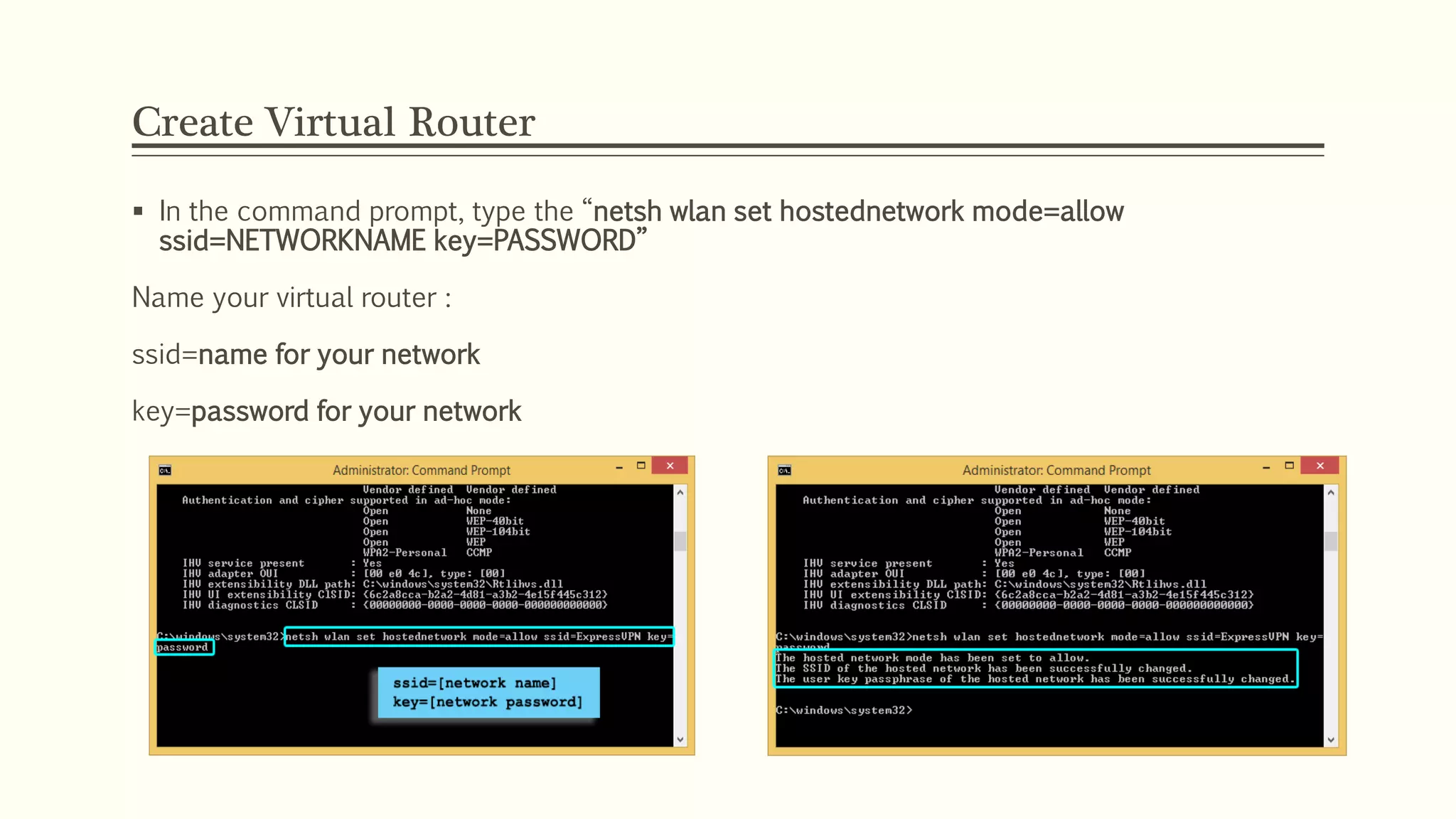 Create Virtual Router
 In the command prompt, type the “netsh wlan set hostednetwork mode=allow
ssid=NETWORKNAME key=PASSWORD”
Name your virtual router :
ssid=name for your network
key=password for your network
 
