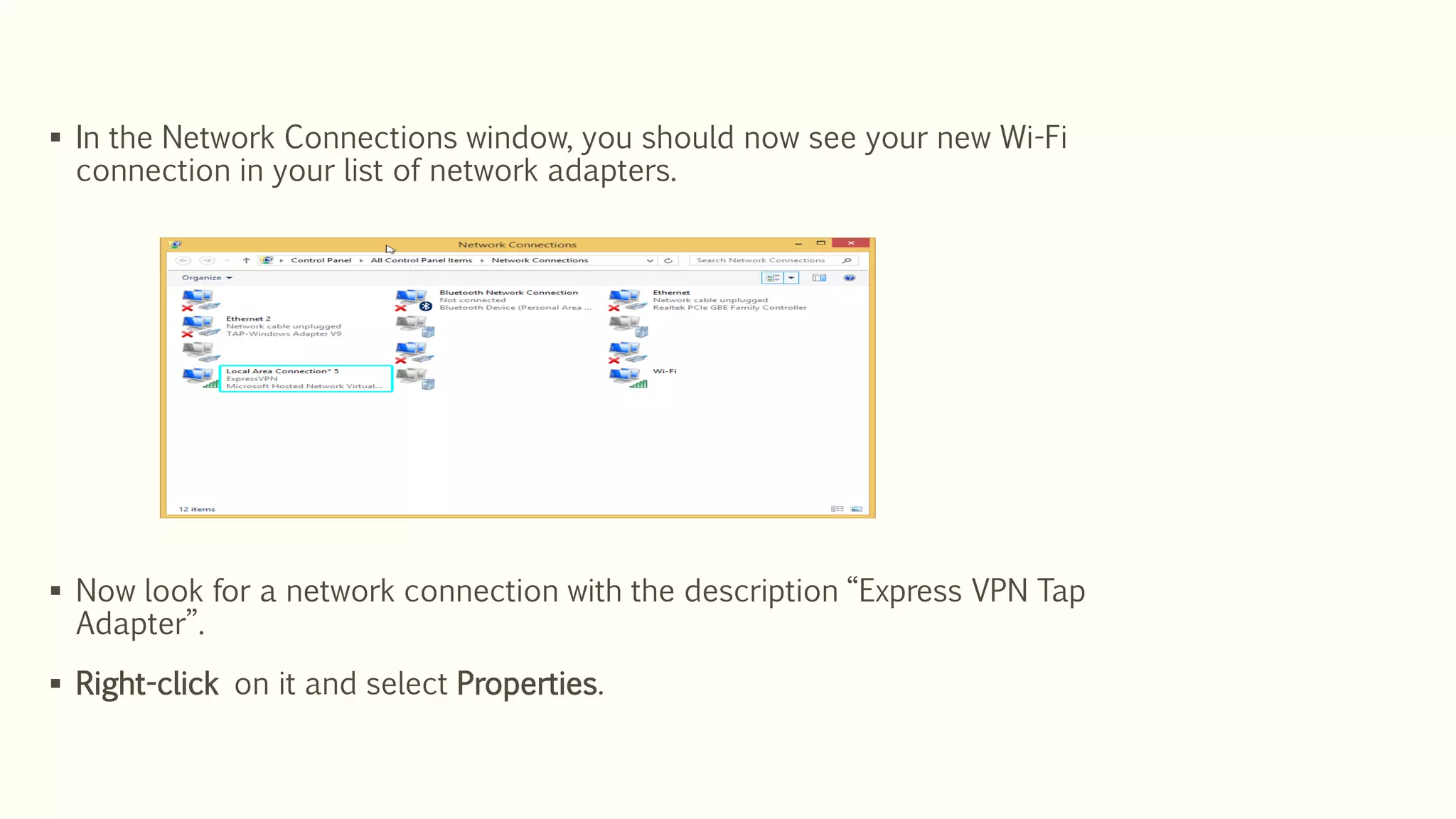  In the Network Connections window, you should now see your new Wi-Fi
connection in your list of network adapters.
 Now look for a network connection with the description “Express VPN Tap
Adapter”.
 Right-click on it and select Properties.
 