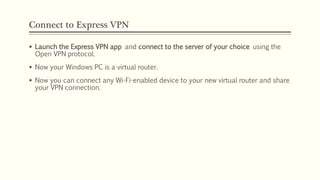 Connect to Express VPN
 Launch the Express VPN app and connect to the server of your choice using the
Open VPN protocol.
 Now your Windows PC is a virtual router.
 Now you can connect any Wi-Fi-enabled device to your new virtual router and share
your VPN connection.
 