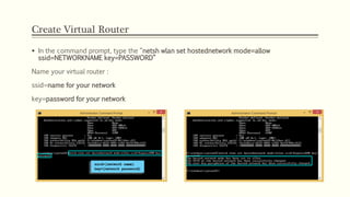 Create Virtual Router
 In the command prompt, type the “netsh wlan set hostednetwork mode=allow
ssid=NETWORKNAME key=PASSWORD”
Name your virtual router :
ssid=name for your network
key=password for your network
 
