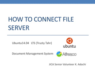 HOW TO CONNECT FILE SERVER 
Document Management System 
Ubuntu14.04LTS(TrustyTahr) 
JICA Senior Volunteer K. Adachi  