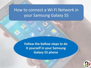 How to connect a Wi-Fi Network in 
your Samsung Galaxy S5 
Follow the bellow steps to do 
it yourself in your Samsung 
Galaxy S5 phone 
 