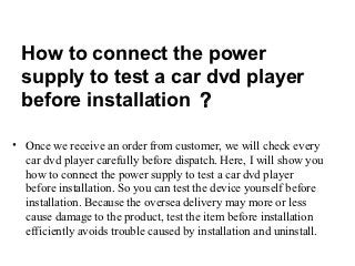 How to connect the power
 supply to test a car dvd player
 before installation ？

• Once we receive an order from customer, we will check every
  car dvd player carefully before dispatch. Here, I will show you
  how to connect the power supply to test a car dvd player
  before installation. So you can test the device yourself before
  installation. Because the oversea delivery may more or less
  cause damage to the product, test the item before installation
  efficiently avoids trouble caused by installation and uninstall.
 