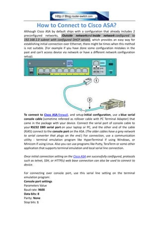 How to Connect to Cisco ASA?
Although Cisco ASA by default ships with a configuration that already includes 2
preconfigured networks, (Outside networkand Inside network configured to
192.168.1.0 subnet with configured DHCP server), which provides an easy way for
establishing initial connection over Ethernet, there might be times when this method
is not suitable. (For example if you have done some configuration mistakes in the
past and can't access device via network or have a different network configuration
setup).
To connect to Cisco ASA firewall, and setup initial configuration, use a blue serial
console cable (sometime refereed as rollover cable with PC Terminal Adapter) that
came in the package with your device. Connect the serial port of console cable to
your RS232 DB9 serial port on your laptop or PC, and the other end of the cable
(RJ45) connect to the console port on the ASA. (The older cables have a grey network
to serial converter that plugs on the end.) For connection, use a communication
utility - terminal emulation program like HyperTerminal if using Windows, or
Minicom if using Linux. Also you can use programs like Putty, TeraTerm or some other
application that supports terminal emulation and local serial line connection.
Once initial connection setting on the Cisco ASA are successfully configured, protocols
such as telnet, SSH, or HTTP(s) web base connection can also be used to connect to
device.
For connecting over console port, use this serial line setting on the terminal
emulation program:
Console port settings
Parameters Value
Baud rate: 9600
Data bits: 8
Parity: None
Stop bits: 1
 