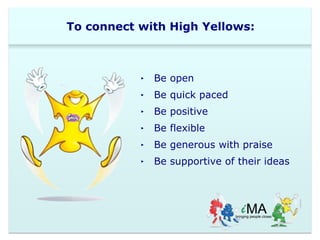 To connect with High Yellows: 
‣ Be open 
‣ Be quick paced 
‣ Be positive 
‣ Be flexible 
‣ Be generous with praise 
‣ Be supportive of their ideas 
 