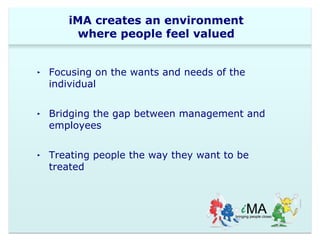 iMA creates an environment 
where people feel valued 
‣ Focusing on the wants and needs of the 
individual 
‣ Bridging the gap between management and 
employees 
‣ Treating people the way they want to be 
treated 
 
